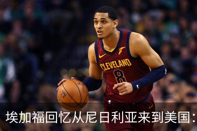 埃加福回忆从尼日利亚来到美国：当时很不适应 也非常害羞和胆怯