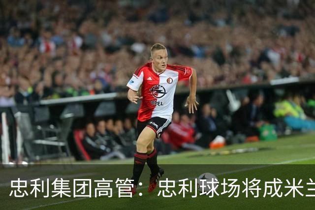 忠利集团高管：忠利球场将成米兰新象征，很高兴支持两队