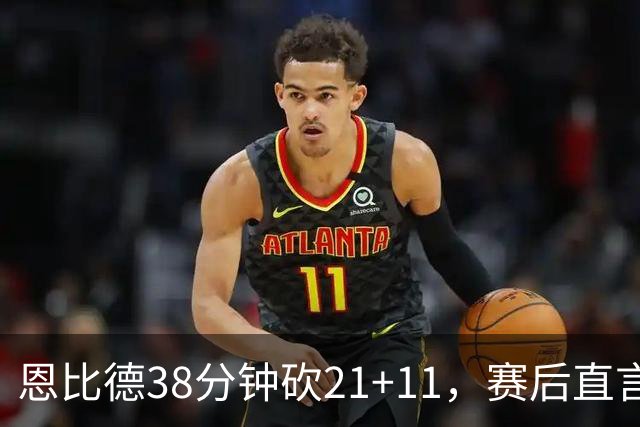 恩比德38分钟砍21+11，赛后直言：不能每场都打40分钟