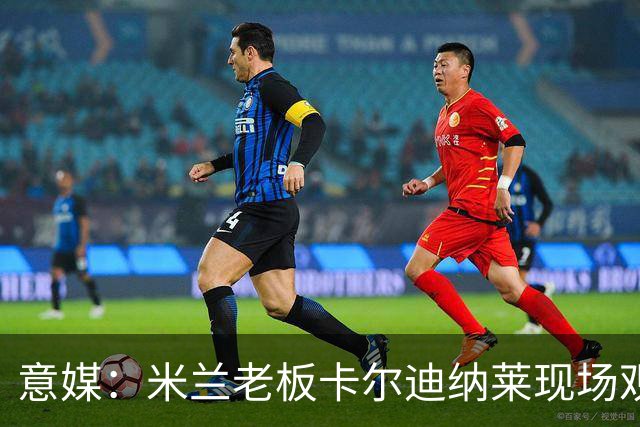 意媒：米兰老板卡尔迪纳莱现场观战，高层随行列席看台