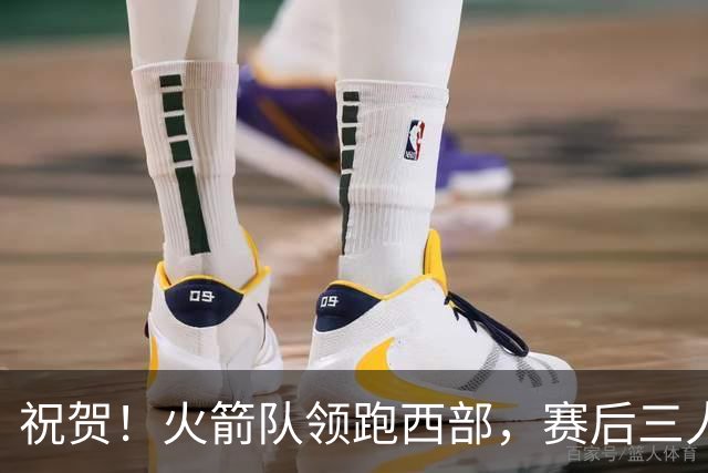 祝贺！火箭队领跑西部，赛后三人被大赞特赞，冲出西部夺冠不是梦