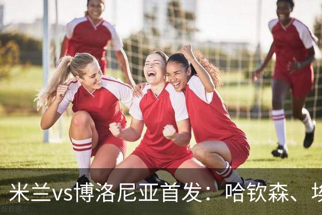 米兰vs博洛尼亚首发：哈钦森、埃斯图皮尼安先发，亚沙里出战