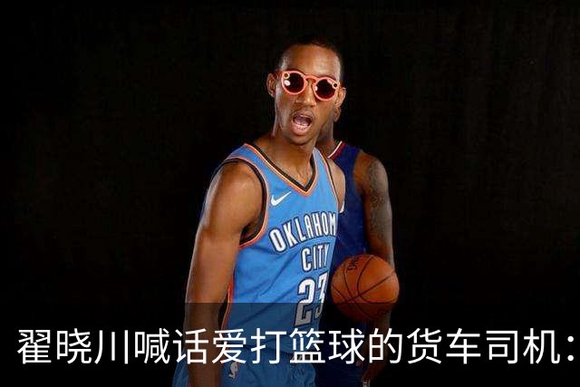 翟晓川喊话爱打篮球的货车司机：来首钢主场为我们加油