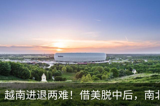 越南进退两难！借美脱中后，南北分裂旧伤再复发，历史要重演了？