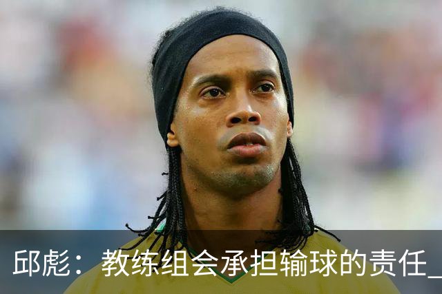 邱彪：教练组会承担输球的责任 我问心无愧 可以接受一切结果