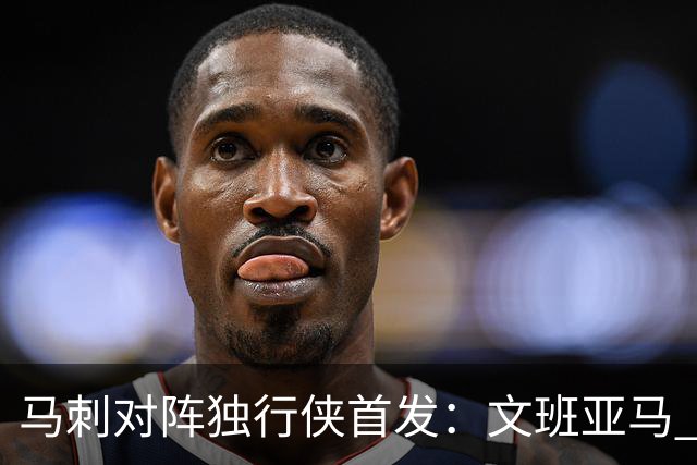 马刺对阵独行侠首发：文班亚马 卡斯尔 哈珀 福克斯 瓦塞尔