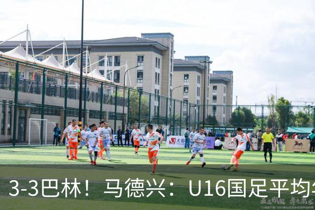 3-3巴林！马德兴：U16国足平均年龄小一岁，暴露防空短板